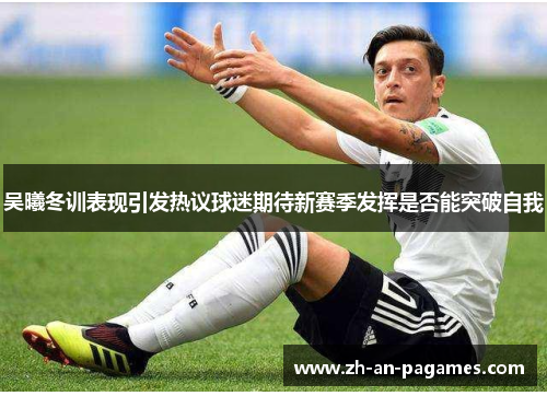 吴曦冬训表现引发热议球迷期待新赛季发挥是否能突破自我