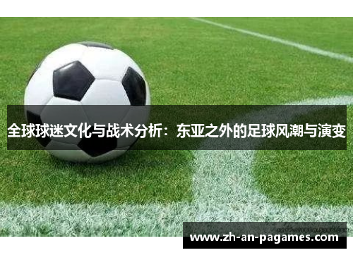 全球球迷文化与战术分析:东亚之外的足球风潮与演变 全球球迷文化与战术分析:东亚之外的足球风潮与演变
