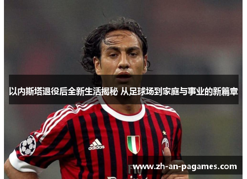 以内斯塔退役后全新生活揭秘 从足球场到家庭与事业的新篇章
