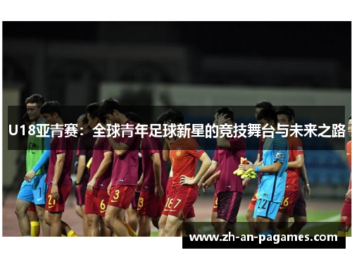 U18亚青赛：全球青年足球新星的竞技舞台与未来之路