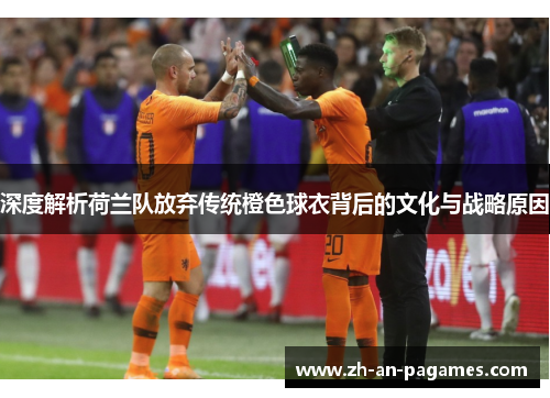 深度解析荷兰队放弃传统橙色球衣背后的文化与战略原因